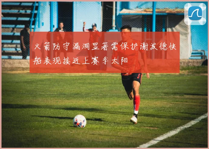火箭防守漏洞显著需保护谢泼德快船表现接近上赛季太阳