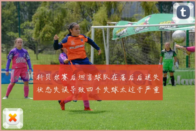 科贝尔赛后坦言球队在落后后迷失状态失误导致四个失球太过于严重