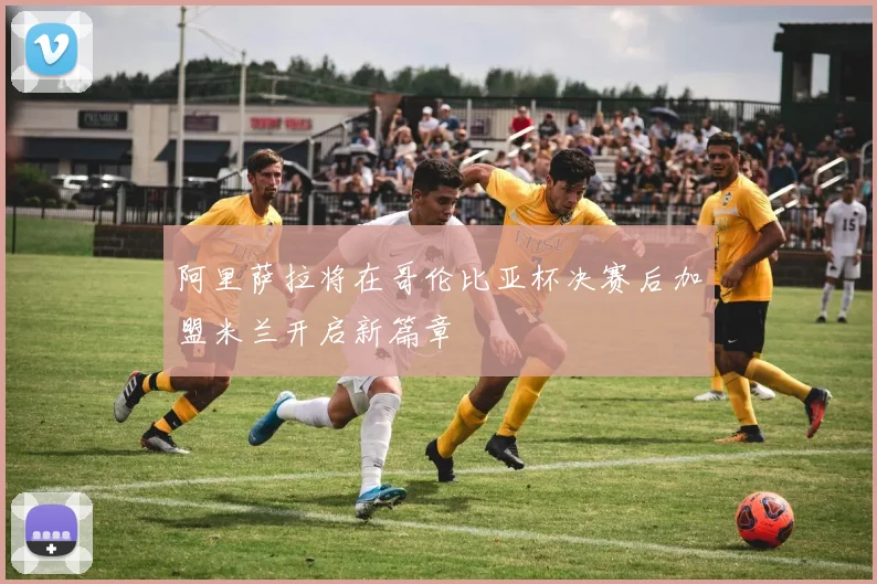 阿里萨拉将在哥伦比亚杯决赛后加盟米兰开启新篇章