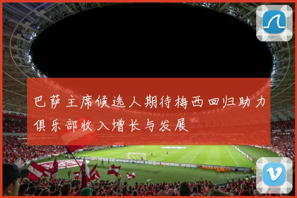 巴萨主席候选人期待梅西回归助力俱乐部收入增长与发展