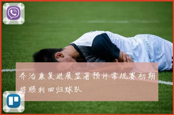 乔治康复进展显著预计常规赛初期将顺利回归球队