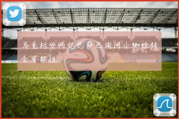 马竞标价两亿巴萨已询问小蜘蛛转会可能性