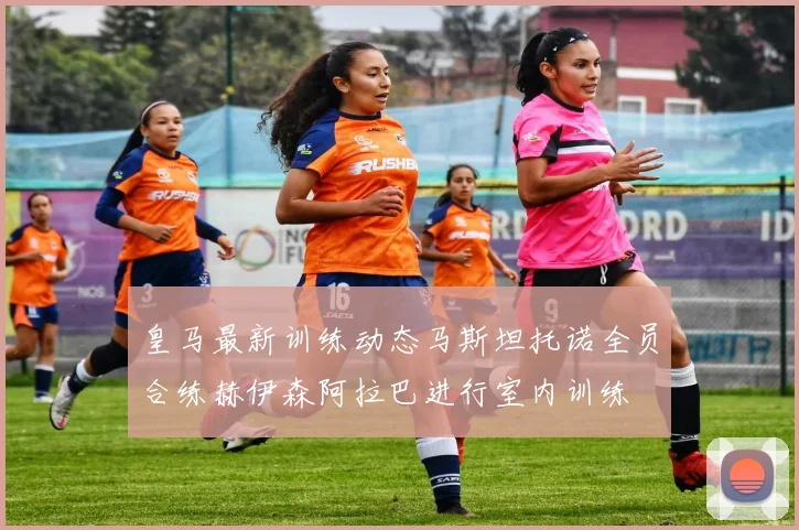 皇马最新训练动态马斯坦托诺全员合练赫伊森阿拉巴进行室内训练