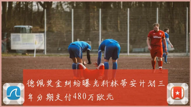 德佩奖金纠纷曝光科林蒂安计划三年分期支付480万欧元