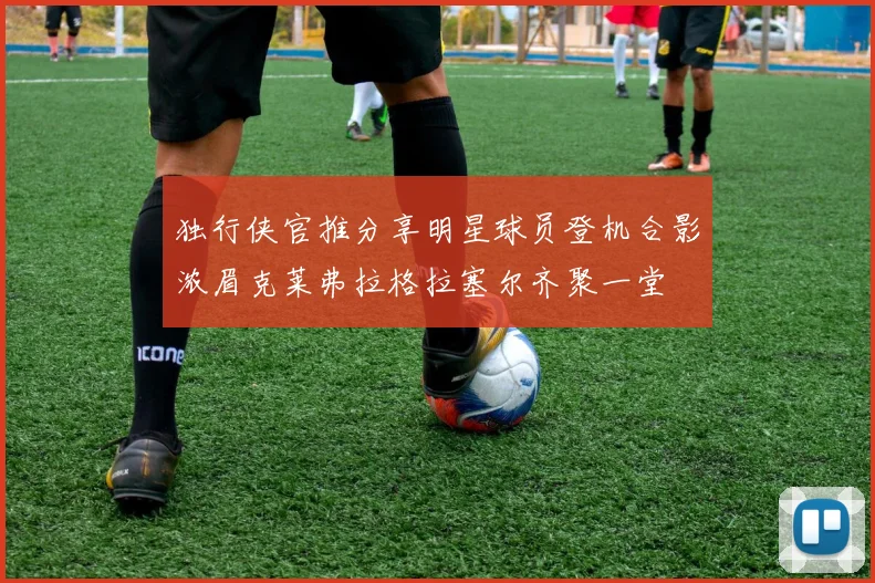 独行侠官推分享明星球员登机合影浓眉克莱弗拉格拉塞尔齐聚一堂