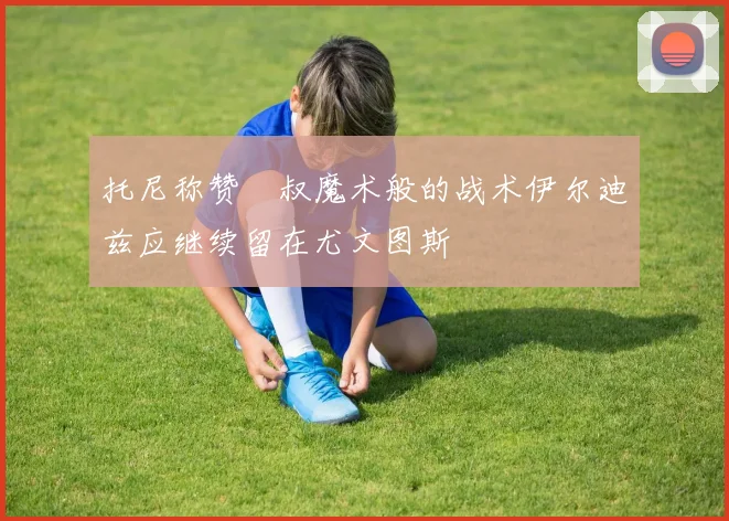 托尼称赞囧叔魔术般的战术伊尔迪兹应继续留在尤文图斯
