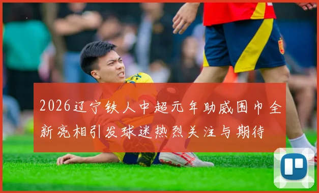 2026辽宁铁人中超元年助威围巾全新亮相引发球迷热烈关注与期待
