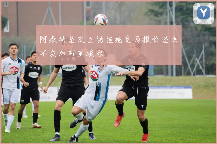 阿森纳坚定立场拒绝皇马报价坚决不卖加布里埃尔